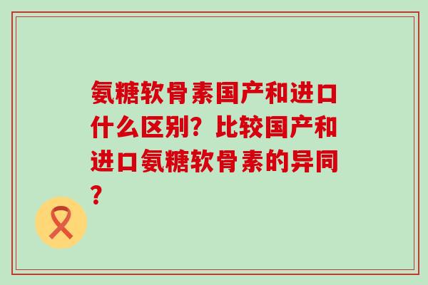 氨糖软骨素国产和进口什么区别?比较国产和进口氨糖软骨素的异同? 氨糖软骨素国产和进口什么区别?比较国产和进口氨糖软骨素的异同?