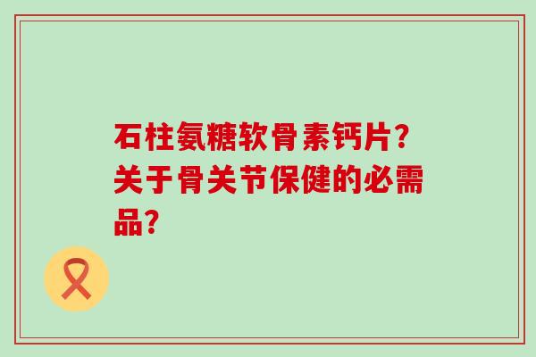 石柱氨糖软骨素钙片?关于骨关节保健的必需品? 石柱氨糖软骨素钙片?关于骨关节保健的必需品?