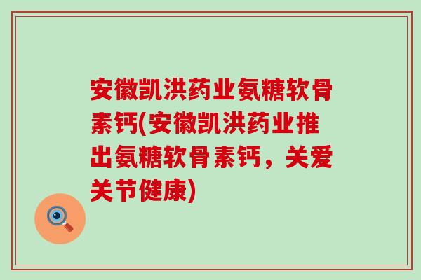 安徽凯洪药业氨糖软骨素钙(安徽凯洪药业推出氨糖软骨素钙，关爱关节健康)