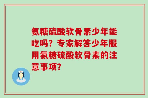氨糖硫酸软骨素少年能吃吗?专家解答少年服用氨糖硫酸软骨素的注意事项? 氨糖硫酸软骨素少年能吃吗?专家解答少年服用氨糖硫酸软骨素的注意事项?