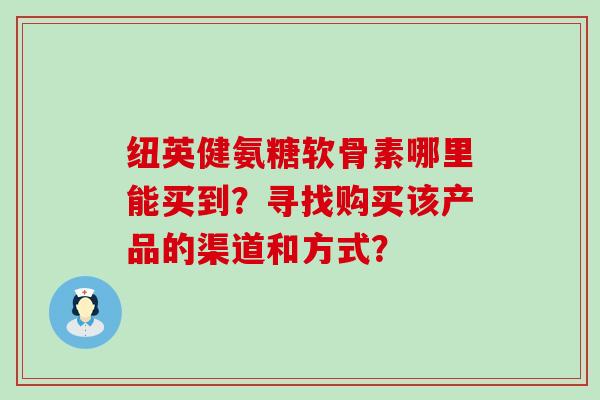 纽英健氨糖软骨素哪里能买到?寻找购买该产品的渠道和方式? 纽英健氨糖软骨素哪里能买到?寻找购买该产品的渠道和方式?