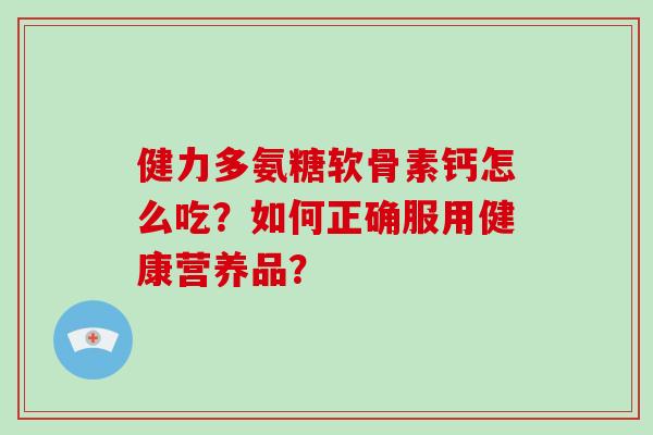 健力多氨糖软骨素钙怎么吃?如何正确服用健康营养品? 健力多氨糖软骨素钙怎么吃?如何正确服用健康营养品?