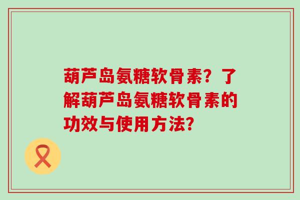葫芦岛氨糖软骨素？了解葫芦岛氨糖软骨素的功效与使用方法？