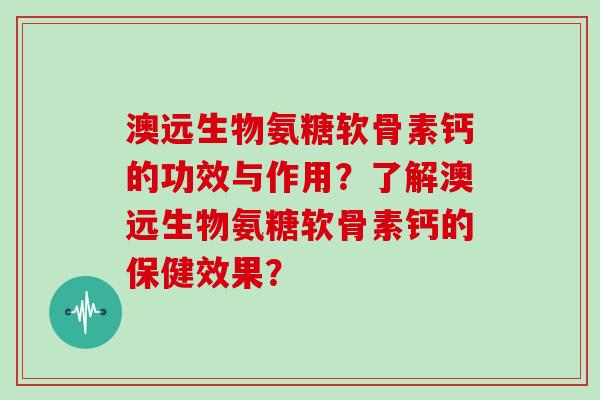 澳远生物氨糖软骨素钙的功效与作用？了解澳远生物氨糖软骨素钙的保健效果？