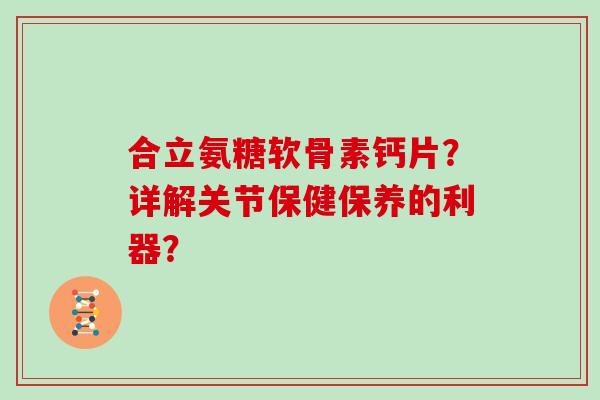 合立氨糖软骨素钙片？详解关节保健保养的利器？