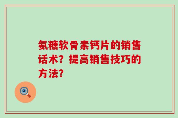 氨糖软骨素钙片的销售话术?提高销售技巧的方法? 氨糖软骨素钙片的销售话术?提高销售技巧的方法?