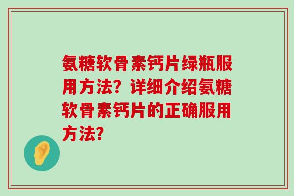 氨糖软骨素钙片绿瓶服用方法?详细介绍氨糖软骨素钙片的正确服用方法? 氨糖软骨素钙片绿瓶服用方法?详细介绍氨糖软骨素钙片的正确服用方法?