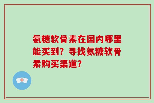 氨糖软骨素在国内哪里能买到?寻找氨糖软骨素购买渠道? 氨糖软骨素在国内哪里能买到?寻找氨糖软骨素购买渠道?