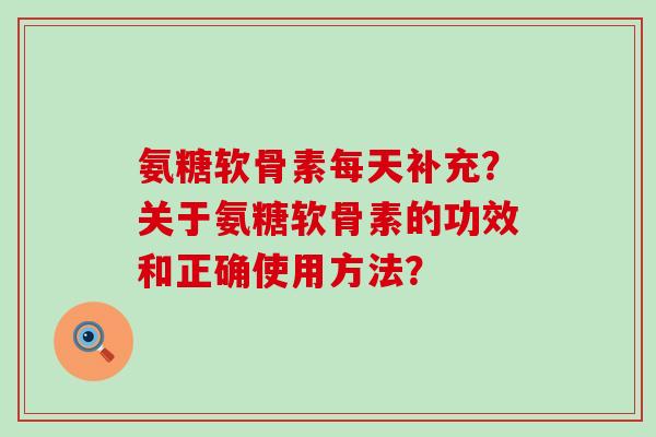 氨糖软骨素每天补充?关于氨糖软骨素的功效和正确使用方法? 氨糖软骨素每天补充?关于氨糖软骨素的功效和正确使用方法?