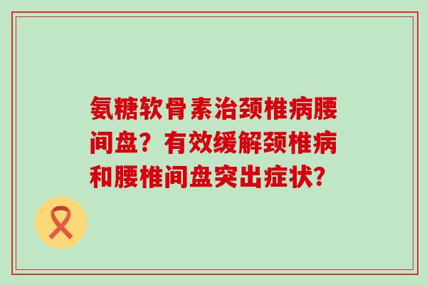 氨糖软骨素颈椎腰间盘?有效缓解颈椎和腰椎间盘突出症状? 氨糖软骨素颈椎腰间盘?有效缓解颈椎和腰椎间盘突出症状?