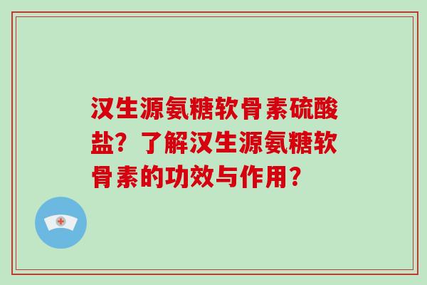 汉生源氨糖软骨素硫酸盐?了解汉生源氨糖软骨素的功效与作用? 汉生源氨糖软骨素硫酸盐?了解汉生源氨糖软骨素的功效与作用?