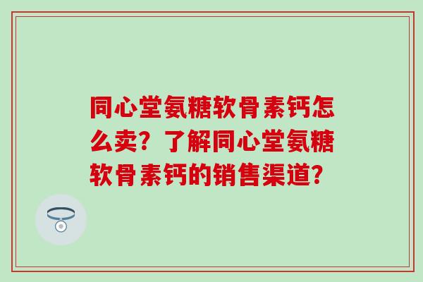 同心堂氨糖软骨素钙怎么卖?了解同心堂氨糖软骨素钙的销售渠道? 同心堂氨糖软骨素钙怎么卖?了解同心堂氨糖软骨素钙的销售渠道?