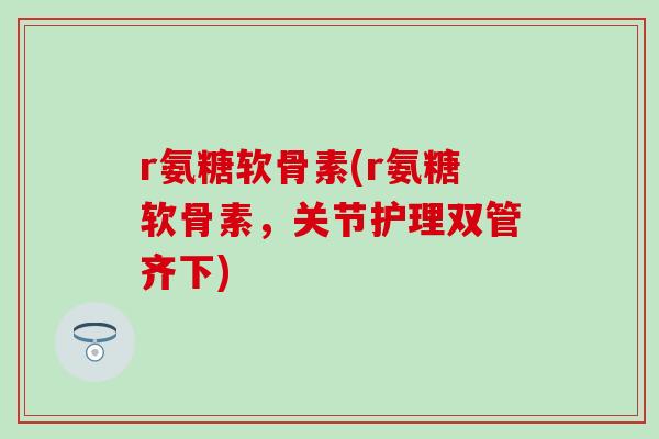 r氨糖软骨素(r氨糖软骨素,关节护理双管齐下) r氨糖软骨素(r氨糖软骨素,关节护理双管齐下)
