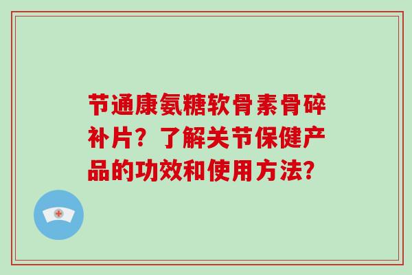 节通康氨糖软骨素骨碎补片?了解关节保健产品的功效和使用方法? 节通康氨糖软骨素骨碎补片?了解关节保健产品的功效和使用方法?