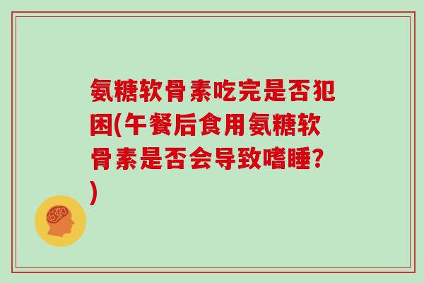 氨糖软骨素吃完是否犯困(午餐后食用氨糖软骨素是否会导致嗜睡?) 氨糖软骨素吃完是否犯困(午餐后食用氨糖软骨素是否会导致嗜睡?)