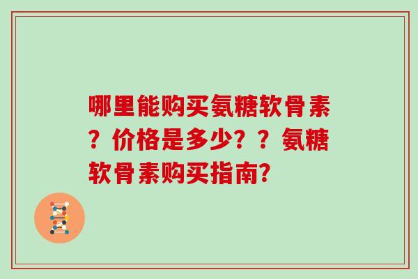 哪里能购买氨糖软骨素?价格是多少??氨糖软骨素购买指南? 哪里能购买氨糖软骨素?价格是多少??氨糖软骨素购买指南?
