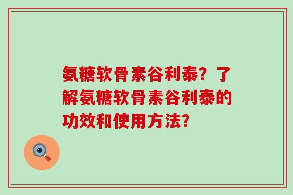 氨糖软骨素谷利泰？了解氨糖软骨素谷利泰的功效和使用方法？