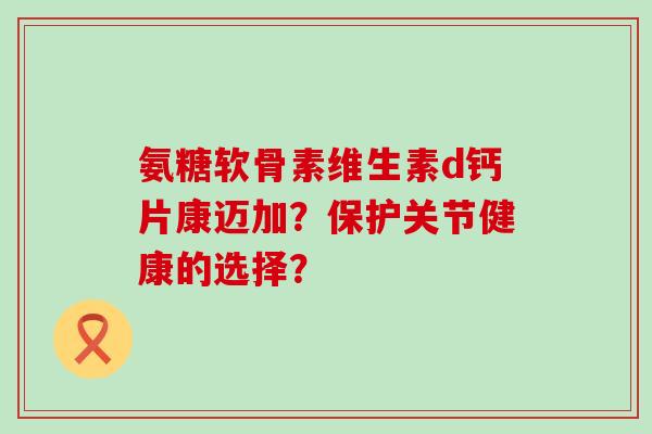 氨糖软骨素维生素d钙片康迈加?保护关节健康的选择? 氨糖软骨素维生素d钙片康迈加?保护关节健康的选择?