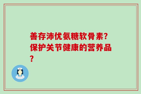 善存沛优氨糖软骨素?保护关节健康的营养品? 善存沛优氨糖软骨素?保护关节健康的营养品?