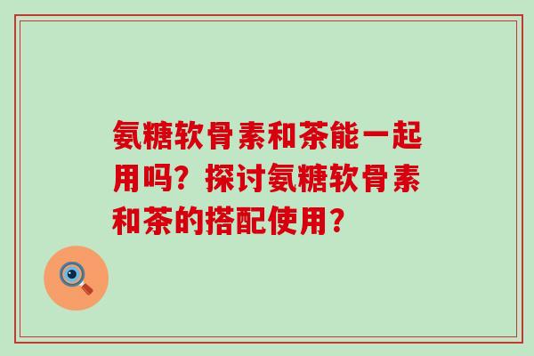 氨糖软骨素和茶能一起用吗?探讨氨糖软骨素和茶的搭配使用? 氨糖软骨素和茶能一起用吗?探讨氨糖软骨素和茶的搭配使用?
