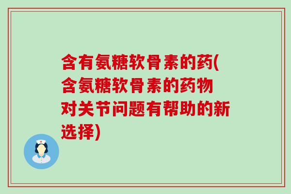含有氨糖软骨素的药(含氨糖软骨素的 对关节问题有帮助的新选择)