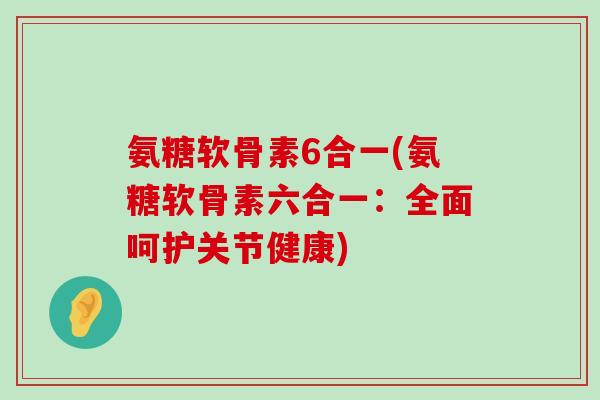 氨糖软骨素6合一(氨糖软骨素六合一:全面呵护关节健康) 氨糖软骨素6合一(氨糖软骨素六合一:全面呵护关节健康)