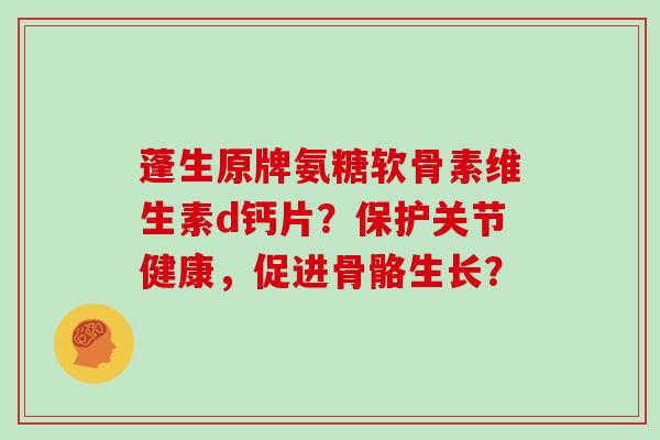 蓬生原牌氨糖软骨素维生素d钙片?保护关节健康,促进骨骼生长? 蓬生原牌氨糖软骨素维生素d钙片?保护关节健康,促进骨骼生长?