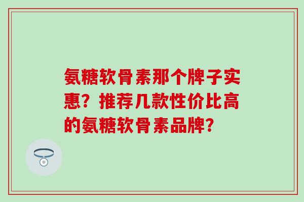 氨糖软骨素那个牌子实惠?推荐几款性价比高的氨糖软骨素品牌? 氨糖软骨素那个牌子实惠?推荐几款性价比高的氨糖软骨素品牌?