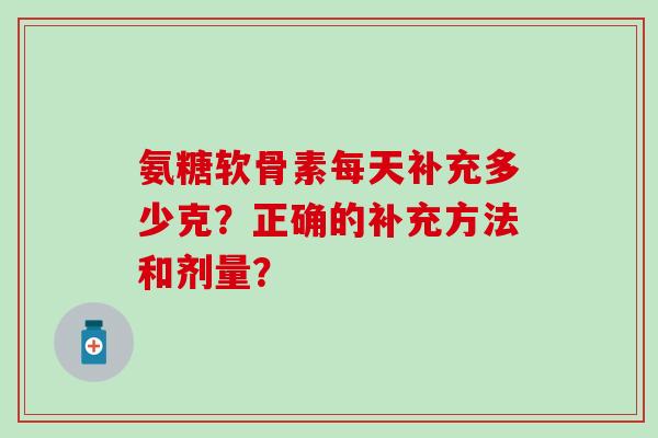 氨糖软骨素每天补充多少克?正确的补充方法和剂量? 氨糖软骨素每天补充多少克?正确的补充方法和剂量?