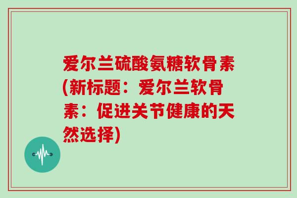 爱尔兰硫酸氨糖软骨素(新标题：爱尔兰软骨素：促进关节健康的天然选择)