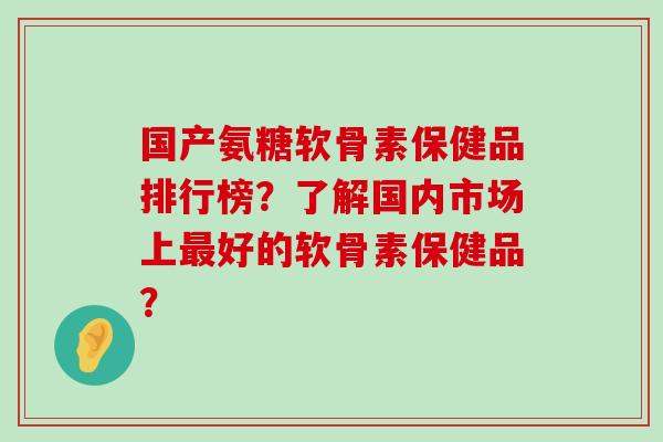 国产氨糖软骨素保健品排行榜?了解国内市场上好的软骨素保健品? 国产氨糖软骨素保健品排行榜?了解国内市场上好的软骨素保健品?