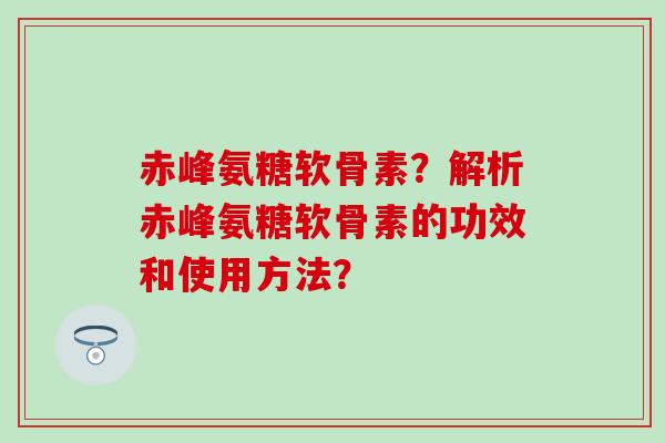 赤峰氨糖软骨素?解析赤峰氨糖软骨素的功效和使用方法? 赤峰氨糖软骨素?解析赤峰氨糖软骨素的功效和使用方法?