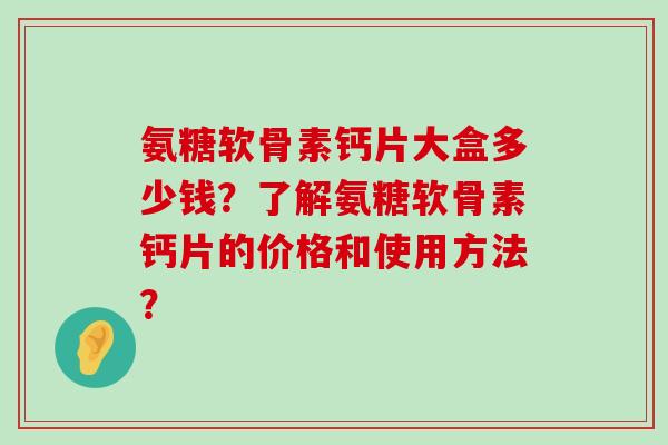 氨糖软骨素钙片大盒多少钱?了解氨糖软骨素钙片的价格和使用方法? 氨糖软骨素钙片大盒多少钱?了解氨糖软骨素钙片的价格和使用方法?