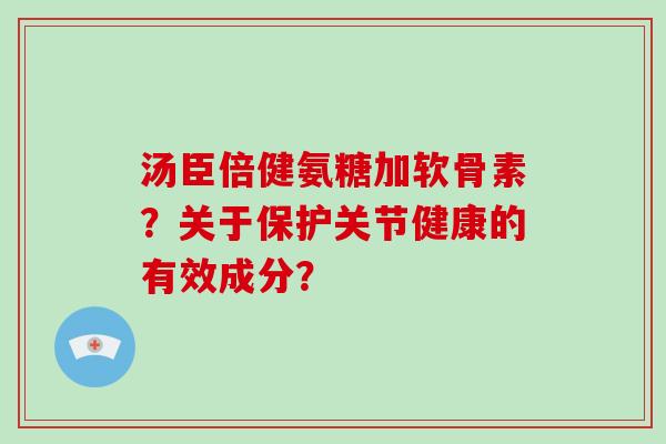 汤臣倍健氨糖加软骨素?关于保护关节健康的有效成分? 汤臣倍健氨糖加软骨素?关于保护关节健康的有效成分?