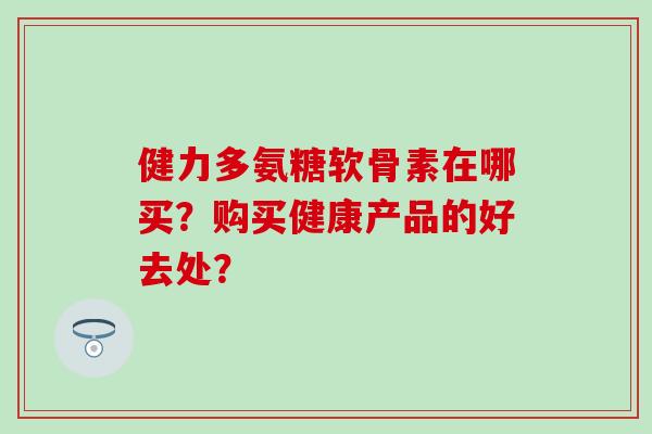 健力多氨糖软骨素在哪买?购买健康产品的好去处? 健力多氨糖软骨素在哪买?购买健康产品的好去处?