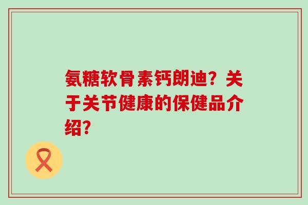 氨糖软骨素钙朗迪?关于关节健康的保健品介绍? 氨糖软骨素钙朗迪?关于关节健康的保健品介绍?