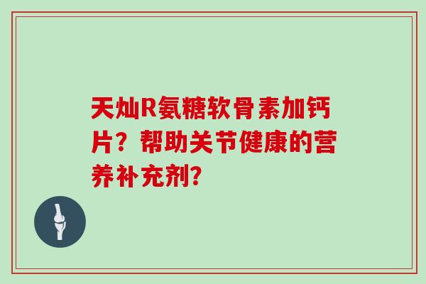 天灿R氨糖软骨素加钙片?帮助关节健康的营养补充剂? 天灿R氨糖软骨素加钙片?帮助关节健康的营养补充剂?