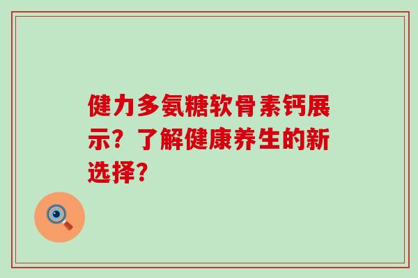 健力多氨糖软骨素钙展示?了解健康养生的新选择? 健力多氨糖软骨素钙展示?了解健康养生的新选择?