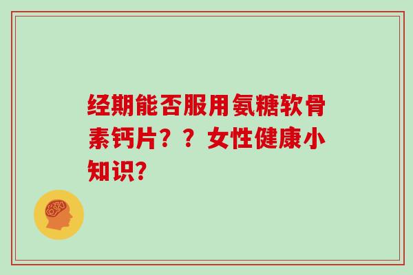 经期能否服用氨糖软骨素钙片？？女性健康小知识？