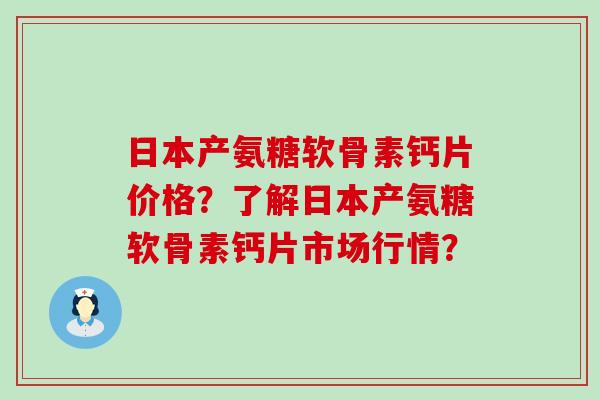 日本产氨糖软骨素钙片价格?了解日本产氨糖软骨素钙片市场行情? 日本产氨糖软骨素钙片价格?了解日本产氨糖软骨素钙片市场行情?