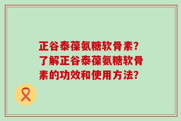 正谷泰葆氨糖软骨素?了解正谷泰葆氨糖软骨素的功效和使用方法? 正谷泰葆氨糖软骨素?了解正谷泰葆氨糖软骨素的功效和使用方法?