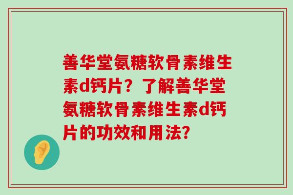 善华堂氨糖软骨素维生素d钙片?了解善华堂氨糖软骨素维生素d钙片的功效和用法? 善华堂氨糖软骨素维生素d钙片?了解善华堂氨糖软骨素维生素d钙片的功效和用法?