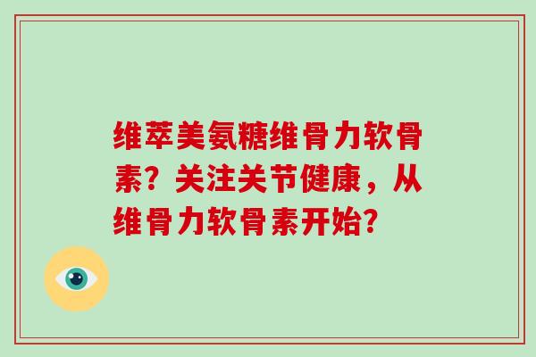 维萃美氨糖维骨力软骨素？关注关节健康，从维骨力软骨素开始？
