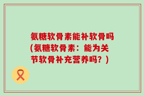 氨糖软骨素能补软骨吗(氨糖软骨素:能为关节软骨补充营养吗?) 氨糖软骨素能补软骨吗(氨糖软骨素:能为关节软骨补充营养吗?)