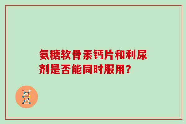 氨糖软骨素钙片和利尿剂是否能同时服用? 氨糖软骨素钙片和利尿剂是否能同时服用?