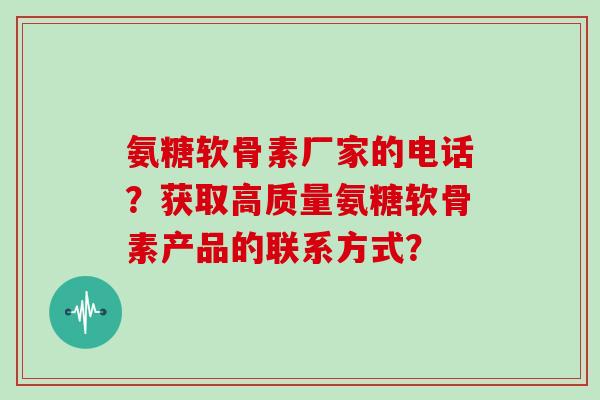 氨糖软骨素厂家的电话？获取高质量氨糖软骨素产品的联系方式？