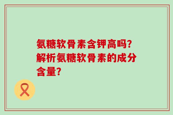 氨糖软骨素含钾高吗?解析氨糖软骨素的成分含量? 氨糖软骨素含钾高吗?解析氨糖软骨素的成分含量?