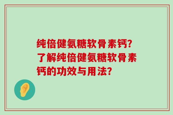 纯倍健氨糖软骨素钙?了解纯倍健氨糖软骨素钙的功效与用法? 纯倍健氨糖软骨素钙?了解纯倍健氨糖软骨素钙的功效与用法?