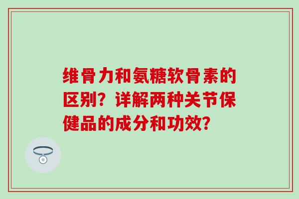 维骨力和氨糖软骨素的区别?详解两种关节保健品的成分和功效? 维骨力和氨糖软骨素的区别?详解两种关节保健品的成分和功效?