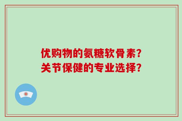 优购物的氨糖软骨素?关节保健的专业选择? 优购物的氨糖软骨素?关节保健的专业选择?